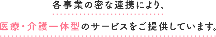 各事業の密な連携により、医療・介護一体型のサービスをご提供しています。