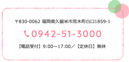 〒830-0062 福岡県久留米市荒木町白口1859-1 0942-51-3000 【電話受付】9:00～17:00／【定休日】無休