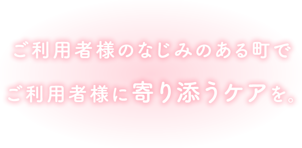 ご利用者様のなじみのある町で ご利用者様に寄り添うケアを。